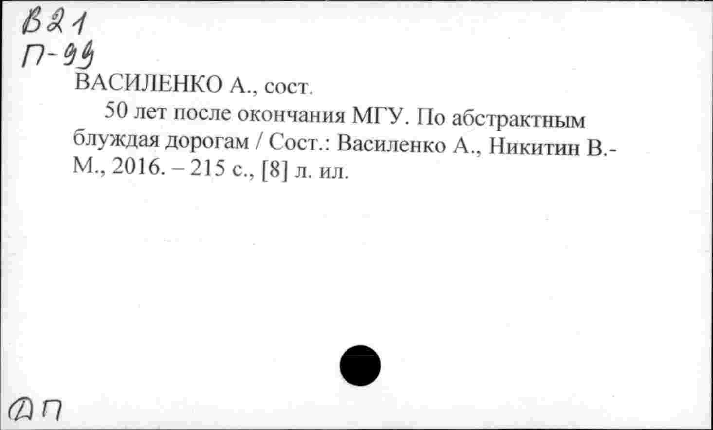 ﻿№1
ВАСИЛЕНКО А., сост.
50 лет после окончания МГУ. По абстрактным блуждая дорогам / Сост.: Василенко А., Никитин В -М., 2016.-215 с., [8] л. ил.
